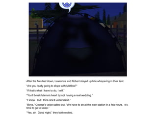 After the fire died down, Lawrence and Robert stayed up late whispering in their tent.
“Are you really going to elope with Matilda?”
“If that‟s what I have to do, I will.”
“You‟ll break Mama‟s heart by not having a real wedding.”
“I know. But I think she‟ll understand.”
“Boys,” George‟s voice called out, “We have to be at the train station in a few hours. It‟s
time to go to sleep.”
“Yes, sir. Good night,” they both replied.
 