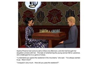 Sophia Phoenix had come to call on Eliza one afternoon, and she had brought her
daughter Lorraine with her. The task of entertaining the young woman fell to Lawrence,
who challenged her to a game of chess.
“I understand you spend the weekend in the mountains,” she said. “I‟ve always wanted
to go. Was it nice?”
“I enjoyed it very much. How did you pass the weekend?”
 