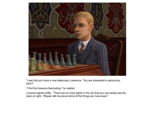 “I see that you have a new telescope, Lawrence. You are interested in astronomy,
then?”
“I find the heavens fascinating,” he replied.
Lorraine sighed softly. “There are so many lights in the city that you can barely see the
stars at night. Please, tell me about some of the things you have seen.”
 