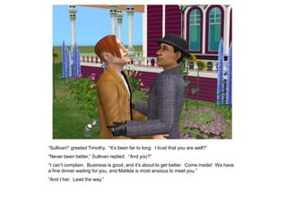 “Sullivan!” greeted Timothy. “It‟s been far to long. I trust that you are well?”
“Never been better,” Sullivan replied. “And you?”
“I can‟t complain. Business is good, and it‟s about to get better. Come inside! We have
a fine dinner waiting for you, and Matilda is most anxious to meet you.”
“And I her. Lead the way.”
 