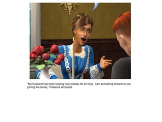 “My husband has been singing your praises for so long. I am so looking forward to you
joining the family,” Rebecca simpered.
 