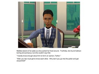 Matilda stared at her plate as she pushed her food around. Truthfully, she found Sullivan
boring and pompous, but she couldn‟t say that.
“I barely know enough about him to form an opinion, Father.”
“Well, you two must get to know each other. Why don‟t you go into the parlor and get
acquainted!”
 