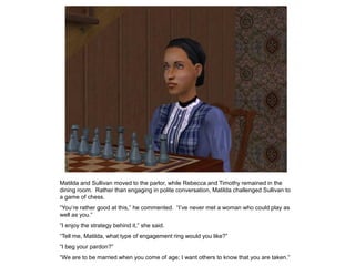Matilda and Sullivan moved to the parlor, while Rebecca and Timothy remained in the
dining room. Rather than engaging in polite conversation, Matilda challenged Sullivan to
a game of chess.
“You‟re rather good at this,” he commented. “I‟ve never met a woman who could play as
well as you.”
“I enjoy the strategy behind it,” she said.
“Tell me, Matilda, what type of engagement ring would you like?”
“I beg your pardon?”
“We are to be married when you come of age; I want others to know that you are taken.”
 