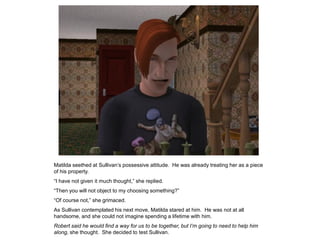 Matilda seethed at Sullivan‟s possessive attitude. He was already treating her as a piece
of his property.
“I have not given it much thought,” she replied.
“Then you will not object to my choosing something?”
“Of course not,” she grimaced.
As Sullivan contemplated his next move, Matilda stared at him. He was not at all
handsome, and she could not imagine spending a lifetime with him.
Robert said he would find a way for us to be together, but I’m going to need to help him
along, she thought. She decided to test Sullivan.
 
