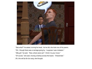 “See what?” he asked, turning his head. As he did, she took one of his pawns.
“Oh, I though there was a carriage going by. I suppose I was mistaken.”
“Silly girl,” he said. “Now, where were we? I think it is your move.”
“Of course,” she said, moving a bishop across the board. “Checkmate.”
Oh, this will be far too easy, she thought.
 
