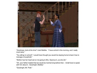 “Goodness, look at the time!” cried Matilda. “I have school in the morning, and I really
must retire.”
“You still go to school? I would have thought you would be staying home to learn how to
manage a household.”
“Mother has her heart set on me going to Mrs. Seymour‟s, as she did.”
“Oh, your father implied that we would be married long before then. I shall have to speak
with him about it. Goodnight, Matilda.”
“Goodnight, Mr. Pratt.”
 