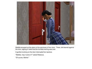 Matilda escaped up the stairs to the sanctuary of her room. There, she leaned against
the door, sighing in relief that the horrible evening was over.
A gentle knocking on the door interrupted her reprieve.
“Matilda, may I come in?” asked Rebecca.
“Of course, Mother.”
 