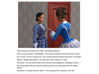 “Well, what did you think of Mr. Pratt?” demanded Rebecca.
“He is a man of means,” said Matilda. “Any woman would be lucky to become his wife.”
“Oh, I know! And he‟s chosen you! Your wedding will be the talk of the town! The state!”
“Mother,” Matilda said slowly, “I am still to go to Mrs. Seymour‟s, yes?”
“Of course. You will need to learn all can about social obligations, managing a house…”
“Mr. Pratt implied that we would be marrying as soon as I graduated from the village
school.”
“Nonsense. I‟ll speak with your father. You‟re going to Mrs. Seymour‟s as I did.”
 