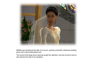 Matilda was standing at the alter of a church, wearing a beautiful, elaborate wedding
gown and a hand-embroidered veil.
The sound of the large doors opening caught her attention, and she turned to look at
who dared arrive late to her wedding.
 