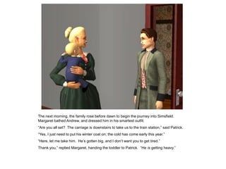 The next morning, the family rose before dawn to begin the journey into Simsfield.
Margaret bathed Andrew, and dressed him in his smartest outfit.
“Are you all set? The carriage is downstairs to take us to the train station,” said Patrick.
“Yes, I just need to put his winter coat on; the cold has come early this year.”
“Here, let me take him. He‟s gotten big, and I don‟t want you to get tired.”
Thank you,” replied Margaret, handing the toddler to Patrick. “He is getting heavy.”
 