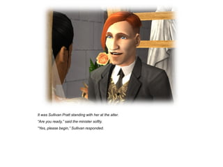 It was Sullivan Pratt standing with her at the alter.
“Are you ready,” said the minister softly.
“Yes, please begin,” Sullivan responded.
 