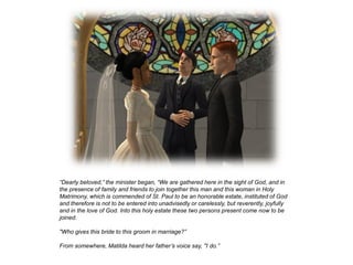 “Dearly beloved,” the minister began, “We are gathered here in the sight of God, and in
the presence of family and friends to join together this man and this woman in Holy
Matrimony, which is commended of St. Paul to be an honorable estate, instituted of God
and therefore is not to be entered into unadvisedly or carelessly, but reverently, joyfully
and in the love of God. Into this holy estate these two persons present come now to be
joined.

"Who gives this bride to this groom in marriage?”

From somewhere, Matilda heard her father’s voice say, "I do.”
 