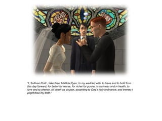 “I, Sullivan Pratt , take thee, Matilda Ryan, to my wedded wife, to have and to hold from
this day forward, for better for worse, for richer for poorer, in sickness and in health, to
love and to cherish, till death us do part, according to God's holy ordinance; and thereto I
plight thee my troth.”
 
