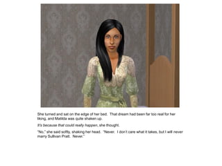 She turned and sat on the edge of her bed. That dream had been far too real for her
liking, and Matilda was quite shaken up.
It’s because that could really happen, she thought.
“No,” she said softly, shaking her head. “Never. I don‟t care what it takes, but I will never
marry Sullivan Pratt. Never.”
 