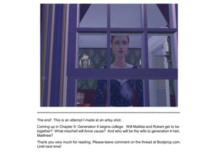 *****************************************************************************************************
The end! This is an attempt I made at an artsy shot.
Coming up in Chapter 9: Generation 4 begins college. Will Matilda and Robert get to be
together? What mischief will Anne cause? And who will be the wife to generation 4 heir,
Matthew?
Thank you very much for reading. Please leave comment on the thread at Boolprop.com.
Until next time!
 