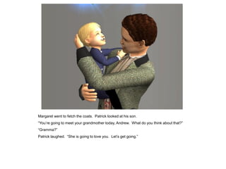 Margaret went to fetch the coats. Patrick looked at his son.
“You‟re going to meet your grandmother today, Andrew. What do you think about that?”
“Gramma?”
Patrick laughed. “She is going to love you. Let‟s get going.”
 