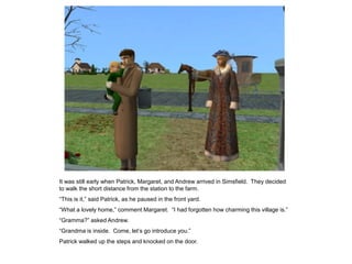 It was still early when Patrick, Margaret, and Andrew arrived in Simsfield. They decided
to walk the short distance from the station to the farm.
“This is it,” said Patrick, as he paused in the front yard.
“What a lovely home,” comment Margaret. “I had forgotten how charming this village is.”
“Gramma?” asked Andrew.
“Grandma is inside. Come, let‟s go introduce you.”
Patrick walked up the steps and knocked on the door.
 
