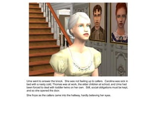 Uma went to answer the knock. She was not feeling up to callers. Carolina was sick in
bed with a nasty cold, Thomas was at work, the elder children at school, and Uma had
been forced to deal with toddler twins on her own. Still, social obligations must be kept,
and so she opened the door.
She froze as the callers came into the hallway, hardly believing her eyes.
 