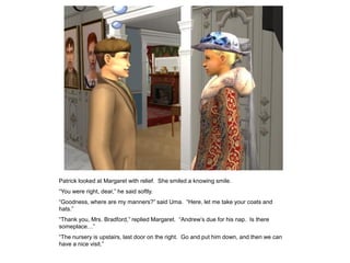 Patrick looked at Margaret with relief. She smiled a knowing smile.
“You were right, dear,” he said softly.
“Goodness, where are my manners?” said Uma. “Here, let me take your coats and
hats.”
“Thank you, Mrs. Bradford,” replied Margaret. “Andrew‟s due for his nap. Is there
someplace…”
“The nursery is upstairs, last door on the right. Go and put him down, and then we can
have a nice visit.”
 
