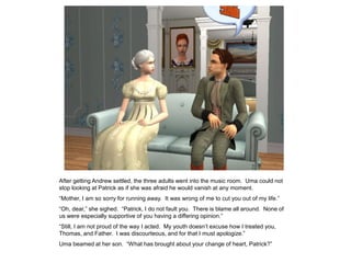 After getting Andrew settled, the three adults went into the music room. Uma could not
stop looking at Patrick as if she was afraid he would vanish at any moment.
“Mother, I am so sorry for running away. It was wrong of me to cut you out of my life.”
“Oh, dear,” she sighed. “Patrick, I do not fault you. There is blame all around. None of
us were especially supportive of you having a differing opinion.”
“Still, I am not proud of the way I acted. My youth doesn‟t excuse how I treated you,
Thomas, and Father. I was discourteous, and for that I must apologize.”
Uma beamed at her son. “What has brought about your change of heart, Patrick?”
 