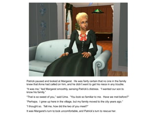 Patrick paused and looked at Margaret. He was fairly certain that no one in the family
knew that Anne had called on him, and he didn‟t want to get his niece in any trouble.
“It was me,” lied Margaret smoothly, sensing Patrick‟s distress. “I wanted our son to
know his family.”
“That is so sweet of you,” said Uma. “You look so familiar to me. Have we met before?”
“Perhaps. I grew up here in the village, but my family moved to the city years ago.”
“I thought so. Tell me, how did the two of you meet?”
It was Margaret‟s turn to look uncomfortable, and Patrick‟s turn to rescue her.
 