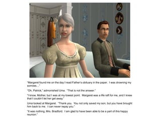 “Margaret found me on the day I read Father‟s obituary in the paper. I was drowning my
sorrows…”
“Oh, Patrick,” admonished Uma. “That is not the answer.”
“I know, Mother, but I was at my lowest point. Margaret was a life raft for me, and I knew
that I couldn‟t let her get away.”
Uma looked at Margaret. “Thank you. You not only saved my son, but you have brought
him back to me. I can never repay you.”
“It was nothing, Mrs. Bradford. I am glad to have been able to be a part of this happy
reunion.”
 