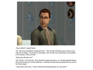 “How is Eliza?” asked Patrick.
“Oh, she‟s just wonderful!” exclaimed Uma. “She and Mr. McCarthy were married, and
they are so happy. The twins are teenagers now, and they are expecting a new addition
to the family in a few months.”
“Does she still hate me?”
“Oh, Patrick, I do not know. She refused to speak about you, so I simply stopped asking.
But she has lost much of her bitterness. Perhaps enough time has passed for you two to
be friends again.”
“I hope that is the case. I have missed her gentle guidance over the years.”
 
