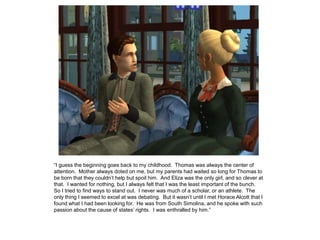 “I guess the beginning goes back to my childhood. Thomas was always the center of
attention. Mother always doted on me, but my parents had waited so long for Thomas to
be born that they couldn‟t help but spoil him. And Eliza was the only girl, and so clever at
that. I wanted for nothing, but I always felt that I was the least important of the bunch.
So I tried to find ways to stand out. I never was much of a scholar, or an athlete. The
only thing I seemed to excel at was debating. But it wasn‟t until I met Horace Alcott that I
found what I had been looking for. He was from South Simolina, and he spoke with such
passion about the cause of states‟ rights. I was enthralled by him.”
 