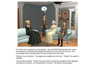In no time at all, several hours had passed. Uma had told Patrick all about his nieces
and nephews, and Patrick had caught his mother up on his new life in the city. The
conversation was interupted when Thomas arrived home from work.
“Mother, how is Carolina…” he began as he walked into the room. “Patrick?” he asked in
disbelief.
Uma nodded excitedly. “Patrick has come home, and he has brought his wife, Margaret,
and their son, Andrew. Is it not wonderful, Thomas? The family is whole again!”
 