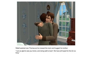 Relief washed over Thomas as he crossed the room and hugged his brother.
“I am so glad to see you home, and doing well to boot! We have all hoped for this for so
long.”
 