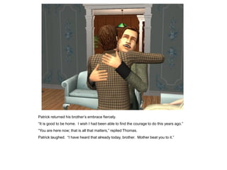 Patrick returned his brother‟s embrace fiercely.
“It is good to be home. I wish I had been able to find the courage to do this years ago.”
“You are here now; that is all that matters,” replied Thomas.
Patrick laughed. “I have heard that already today, brother. Mother beat you to it.”
 