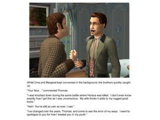 While Uma and Margaret kept conversed in the background, the brothers quickly caught
up.
“Your face…” commented Thomas.
“I was knocked down during the same battle where Horace was killed. I don‟t even know
exactly how I got this as I was unconscious. My wife thinks it adds to my rugged good
looks.”
“Hah! You‟re still as vain as ever, I see.”
“I‟ve changed over the years, Thomas, and come to see the error of my ways. I want to
apologize to you for how I treated you in my youth.”
 