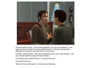 Thomas shook his head. “And I should apologize to you, for how I treated you. We
make you feel an outcast for having a different opinion. Perhaps if we had acted
differently, you would not have been lost to us for so long.”
“Perhaps,” agreed Patrick. “But I was a headstrong youth, and I made mistakes. Let‟s
say it‟s water under the bridge and move forward.”
“An excellent idea,” agreed Thomas. “It is good to see you.”
“It is good to be home.”
“Well, isn‟t this a lovely reunion,” a female voice interjected.
 