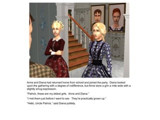 Anne and Diana had returned home from school and joined the party. Diana looked
upon the gathering with a degree of indifference, but Anne wore a grin a mile wide with a
slightly smug expression.
“Patrick, these are my eldest girls. Anne and Diana.”
“I met them just before I went to war. They‟re practically grown up.”
“Hello, Uncle Patrick,” said Diana politely.
 