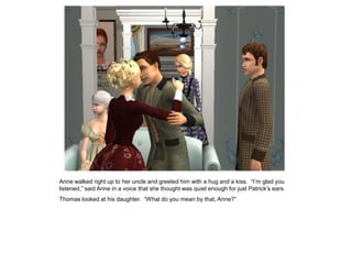 Anne walked right up to her uncle and greeted him with a hug and a kiss. “I‟m glad you
listened,” said Anne in a voice that she thought was quiet enough for just Patrick‟s ears.
Thomas looked at his daughter. “What do you mean by that, Anne?”
 
