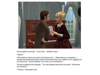 Anne laughed nervously. “I may have…meddled, Papa.”
“Explain.”
“When Mama, Diana and I went into Portsimouth, I…fibbed about my headache. I
actually had discovered where Uncle Patrick was living, and I called on him, begging him
to come home. And he listened! He‟s here; isn‟t it wonderful?”
Thomas scowled at his daughter. “You went walking about the city alone? What were
you thinking?”
“Thomas,” interrupted Uma.
 