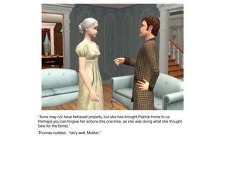 “Anne may not have behaved properly, but she has brought Patrick home to us.
Perhaps you can forgive her actions this one time, as she was doing what she thought
best for the family.”
Thomas nodded. “Very well, Mother.”
 