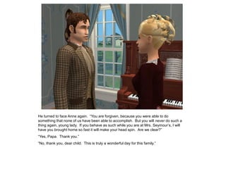 He turned to face Anne again. “You are forgiven, because you were able to do
something that none of us have been able to accomplish. But you will never do such a
thing again, young lady. If you behave as such while you are at Mrs. Seymour‟s, I will
have you brought home so fast it will make your head spin. Are we clear?”
“Yes, Papa. Thank you.”
“No, thank you, dear child. This is truly a wonderful day for this family.”
 
