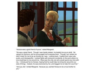 “Horace was a good friend of yours,” stated Margaret.
“He was a great friend. Though I was barely sixteen, he treated me as an adult. He
valued my opinions, and he encouraged me to express them. Though I am certain he
didn‟t mean for me to be as forceful as I was. Looking back, I realize that I was rude,
pushy, and disrespectful. I picked fights with everyone constantly, to the point where no
one could bear to me around me. Eliza was the only one who would spend any time with
me. I introduced her to Horace, hoping that he could help me bring her around to our
side of things. Instead, he was enamored by her, and begged me to help him court her.”
“And you did,” smiled Margaret, “because you wanted Horace to be a true brother to
you.”
 