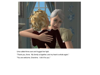 Uma called Anne over and hugged her tight.
“Thank you, Anne. My family is together, and my heart is whole again.”
“You are welcome, Grandma. I did it for you.”
 