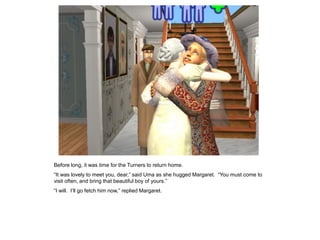 Before long, it was time for the Turners to return home.
“It was lovely to meet you, dear,” said Uma as she hugged Margaret. “You must come to
visit often, and bring that beautiful boy of yours.”
“I will. I‟ll go fetch him now,” replied Margaret.
 