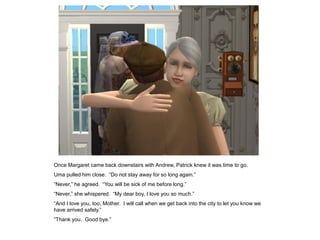 Once Margaret came back downstairs with Andrew, Patrick knew it was time to go.
Uma pulled him close. “Do not stay away for so long again.”
“Never,” he agreed. “You will be sick of me before long.”
“Never,” she whispered. “My dear boy, I love you so much.”
“And I love you, too, Mother. I will call when we get back into the city to let you know we
have arrived safely.”
“Thank you. Good bye.”
 