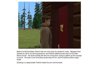 Before he left Simsfield, Patrick had one more stop he needed to make. Margaret took
Andrew to call on an old acquaintance, and Patrick walked across town to his sister
Eliza‟s house. He stood outside the door for a long time, trying to gather up the courage
to knock. He wasn‟t sure how Eliza would react to him, and he feared another angry
tirade.
Drawing in a deep breath, Patrick raised his arm and knocked.
 