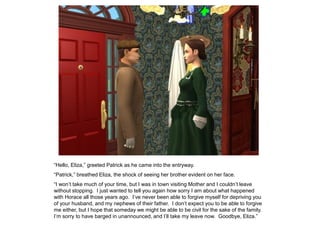“Hello, Eliza,” greeted Patrick as he came into the entryway.
“Patrick,” breathed Eliza, the shock of seeing her brother evident on her face.
“I won‟t take much of your time, but I was in town visiting Mother and I couldn‟t leave
without stopping. I just wanted to tell you again how sorry I am about what happened
with Horace all those years ago. I‟ve never been able to forgive myself for depriving you
of your husband, and my nephews of their father. I don‟t expect you to be able to forgive
me either, but I hope that someday we might be able to be civil for the sake of the family.
I‟m sorry to have barged in unannounced, and I‟ll take my leave now. Goodbye, Eliza.”
 