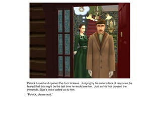 Patrick turned and opened the door to leave. Judging by his sister‟s lack of response, he
feared that this might be the last time he would see her. Just as his foot crossed the
threshold, Eliza‟s voice called out to him.
“Patrick, please wait.”
 