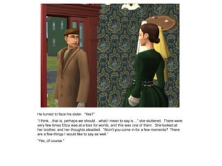 He turned to face his sister. “Yes?”
“I think…that is, perhaps we should…what I mean to say is…” she stuttered. There were
very few times Eliza was at a loss for words, and this was one of them. She looked at
her brother, and her thoughts steadied. “Won‟t you come in for a few moments? There
are a few things I would like to say as well.”
“Yes, of course.”
 