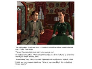 The siblings went to sit in the parlor. A rather uncomfortable silence passed for some
time. Finally, Eliza spoke.
“Patrick, I have spent so many years being angry at you.”
He made a nervous face. “As much as I know I deserve it, I‟m really not up for another
one of your tongue lashings, Eliza.”
“And that‟s the thing, Patrick, you didn‟t deserve it then, and you don‟t deserve it now.”
Patrick was even more confused now. “What do you mean, Eliza? It‟s my fault that
Horace is gone.”
 