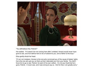 “You still believe that, Patrick?”
He nodded. “If it weren‟t for me coming here after I enlisted, Horace would never have
gone to war, and he‟d still be here to be a husband to you, and a father to the boys.”
Eliza gently shook her head.
“If I am not mistaken, Horace is the one who convinced you of the cause of states‟ rights.
He is the one who got you so fired up that it alienated you from your family. You didn‟t
force him to go to war, Patrick; he went of his own volition. It‟s not your fault that he‟s
gone, Patrick. It never was, and I was wrong to say so. And for that, I am greatly sorry.”
 