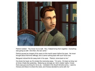 Patrick nodded. “You know me so well. Yes, I helped bring them together. Everything
was going so well. And then, the war came.”
Patrick paused as images of his years on the march swam before his eyes. He never
thought about that time willingly, and it came rushing back with such force now.
Margaret noticed the far away look in his eyes. “Patrick, come back to me.”
He shook his head, as if to shake the memories away. “I‟m sorry. It‟s been so long, but
at times it feels like yesterday. Believing as strongly as I did in states‟ rights, I knew
there was just one thing for me to do. I enlisted in the South Simolina army. I went to
Horace and Eliza‟s to share the news, and Horace decided to come with me.”
 
