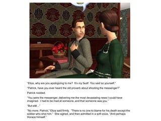 “Eliza, why are you apologizing to me? It‟s my fault! You said so yourself.”
“Patrick, have you ever heard the old proverb about shooting the messenger?”
Patrick nodded.
“You were the messenger, delivering me the most devastating news I could have
imagined. I had to be mad at someone, and that someone was you.”
“But still…”
“No more, Patrick,” Eliza said firmly. “There is no one to blame for his death except the
soldier who shot him.” She sighed, and then admitted in a soft voice, “And perhaps
Horace himself.”
 
